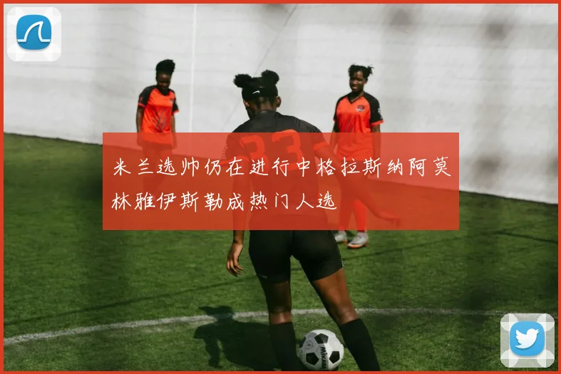 米兰选帅仍在进行中格拉斯纳阿莫林雅伊斯勒成热门人选