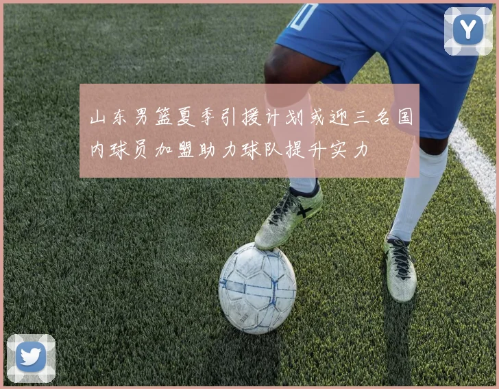 山东男篮夏季引援计划或迎三名国内球员加盟助力球队提升实力