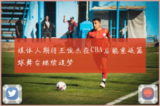 媒体人期待王俊杰在CBA后能重返篮球舞台继续追梦