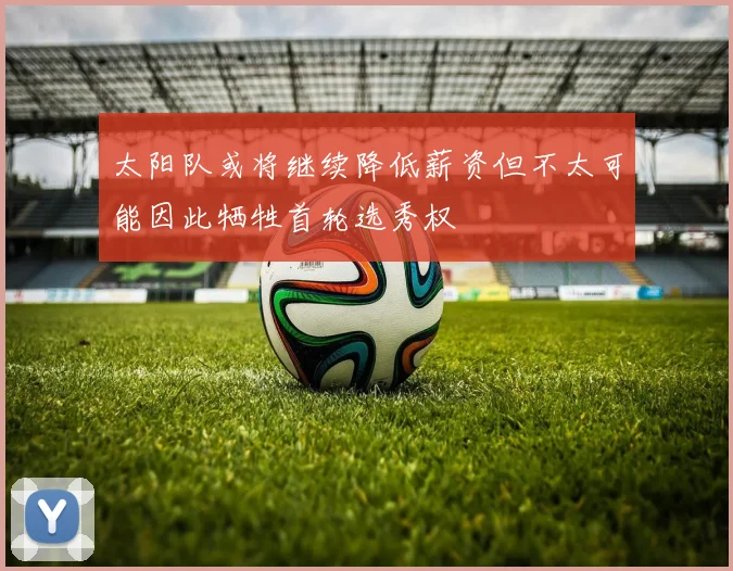 太阳队或将继续降低薪资但不太可能因此牺牲首轮选秀权