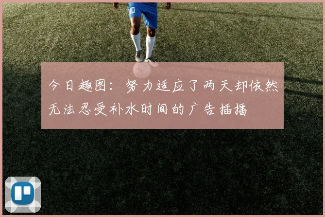 今日趣图：努力适应了两天却依然无法忍受补水时间的广告插播