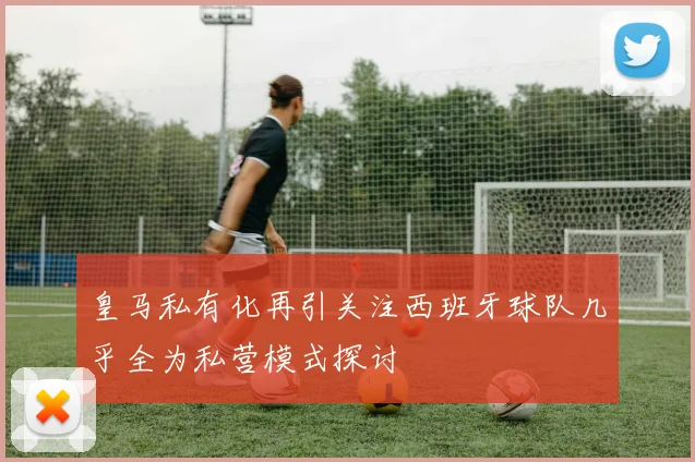 皇马私有化再引关注西班牙球队几乎全为私营模式探讨