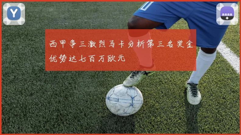 西甲争三激烈马卡分析第三名奖金优势达七百万欧元