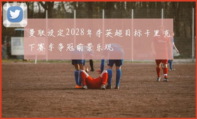 曼联设定2028年夺英超目标卡里克下赛季争冠前景乐观