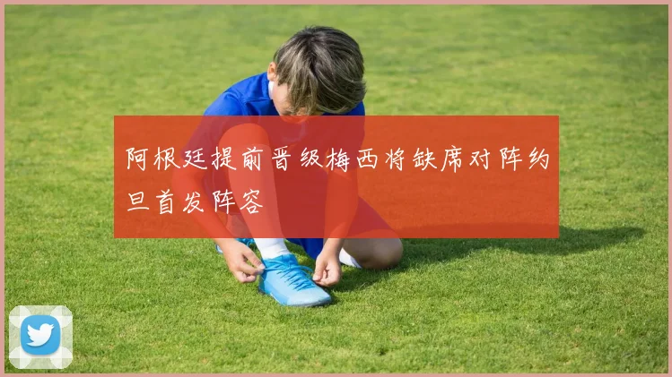 阿根廷提前晋级梅西将缺席对阵约旦首发阵容
