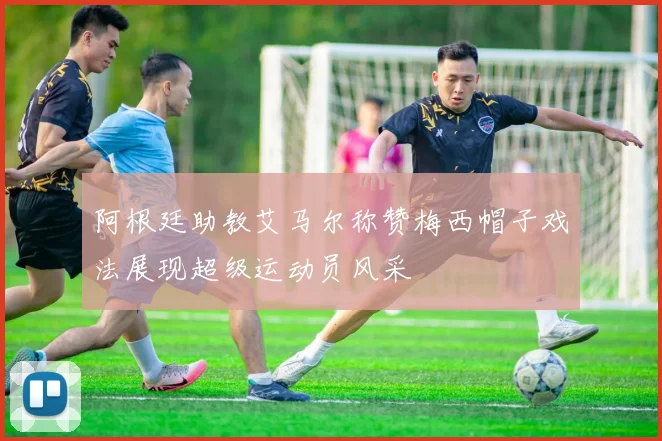 阿根廷助教艾马尔称赞梅西帽子戏法展现超级运动员风采