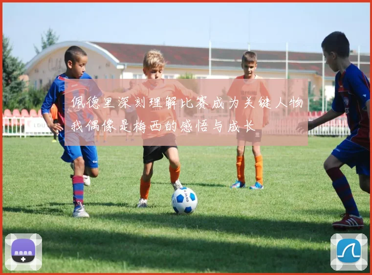 佩德里深刻理解比赛成为关键人物我偶像是梅西的感悟与成长