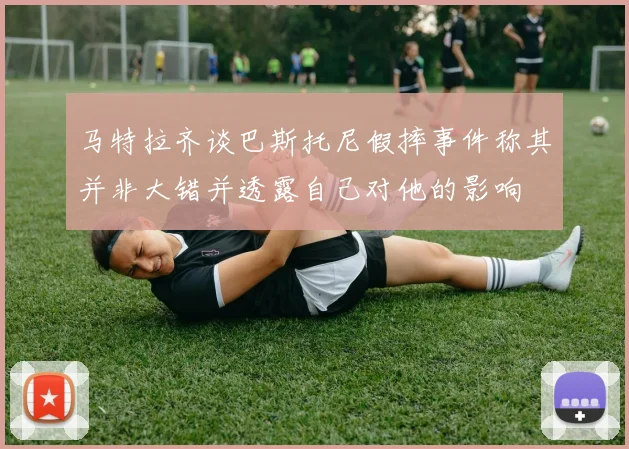 马特拉齐谈巴斯托尼假摔事件称其并非大错并透露自己对他的影响
