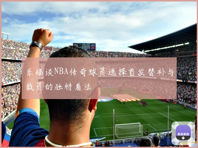 乐福谈NBA传奇球员选择首发替补与裁员的独特看法