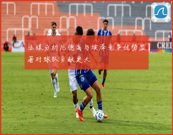 法媒分析厄德高与埃泽竞争优势显著对球队贡献更大