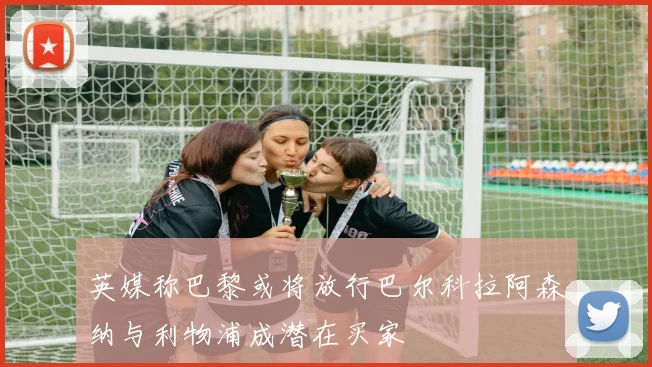 英媒称巴黎或将放行巴尔科拉阿森纳与利物浦成潜在买家