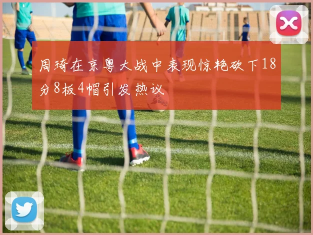 周琦在京粤大战中表现惊艳砍下18分8板4帽引发热议
