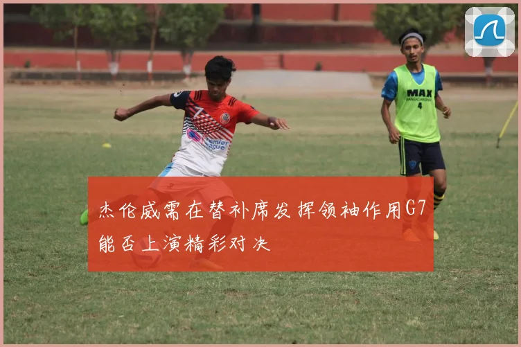 杰伦威需在替补席发挥领袖作用G7能否上演精彩对决